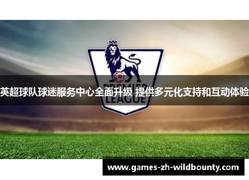英超球队球迷服务中心全面升级 提供多元化支持和互动体验