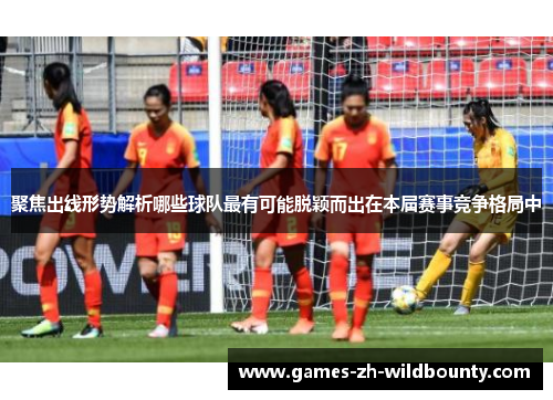 聚焦出线形势解析哪些球队最有可能脱颖而出在本届赛事竞争格局中
