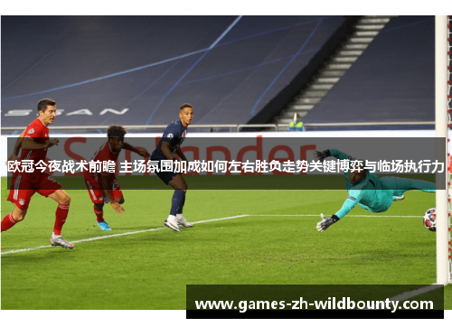 欧冠今夜战术前瞻 主场氛围加成如何左右胜负走势关键博弈与临场执行力