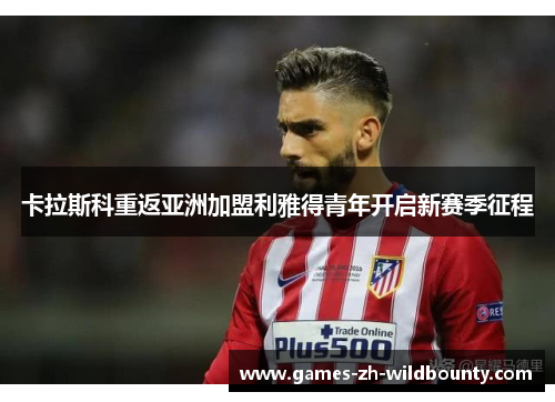 卡拉斯科重返亚洲加盟利雅得青年开启新赛季征程 卡拉斯科重返亚洲加盟利雅得青年开启新赛季征程