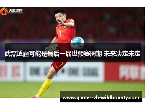 武磊透露可能是最后一届世预赛周期 未来决定未定 武磊透露可能是最后一届世预赛周期 未来决定未定