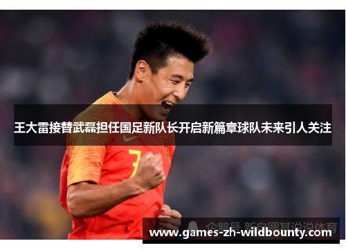 王大雷接替武磊担任国足新队长开启新篇章球队未来引人关注