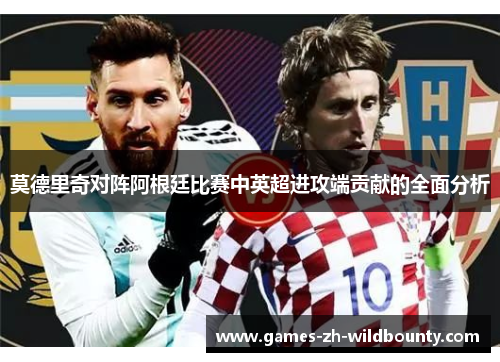 莫德里奇对阵阿根廷比赛中英超进攻端贡献的全面分析 莫德里奇对阵阿根廷比赛中英超进攻端贡献的全面分析
