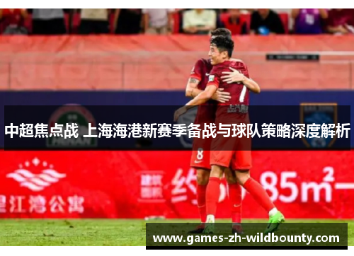 中超焦点战 上海海港新赛季备战与球队策略深度解析