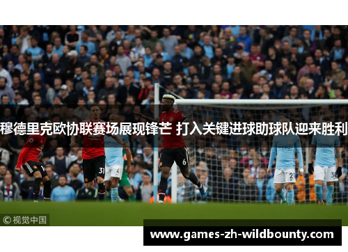 穆德里克欧协联赛场展现锋芒 打入关键进球助球队迎来胜利