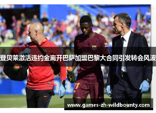 登贝莱激活违约金离开巴萨加盟巴黎大合同引发转会风波